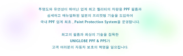 투명도와 유연성이 뛰어난 업계 최고 퀄리티의 차량용 PPF 필름과 섬세하고 매뉴얼화된 일본의 프리컷팅 기술을 도입하여 국내 PPF 업계 최초 , Paint Protection System을 운영합니다.최고의 필름과 최상의 기술을 접목한 UNIGLOBE PPF & PPS가 고객 여러분의 자동차 보호의 혁명을 일으킵니다.